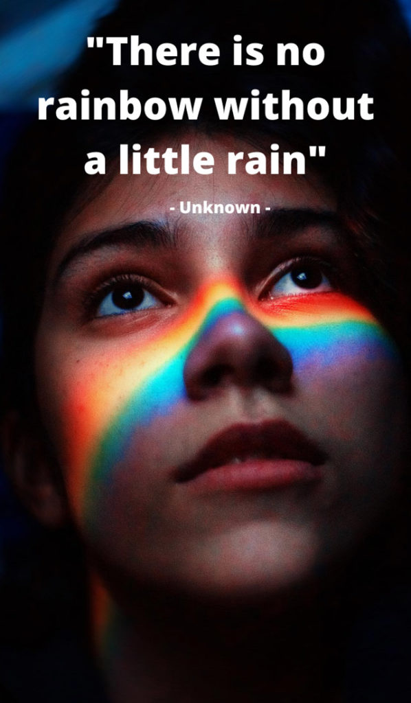 Text There is no rainbow without a little rain. Image of woman's face with rainbow light
